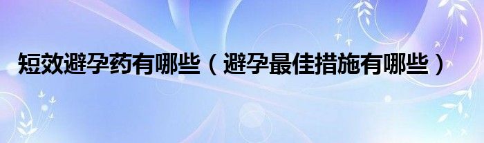 短效避孕药有哪些（避孕最佳措施有哪些）