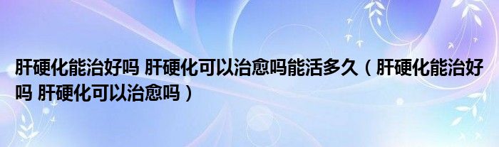 肝硬化能治好吗 肝硬化可以治愈吗能活多久（肝硬化能治好吗 肝硬化可以治愈吗）