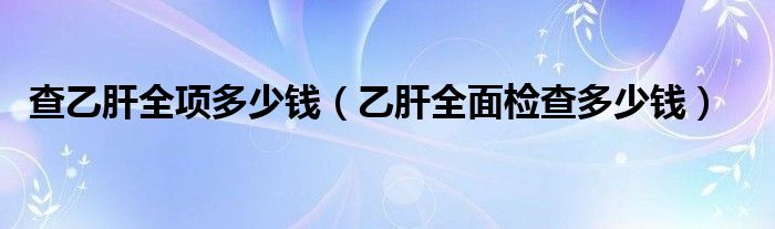 查乙肝全项多少钱（乙肝全面检查多少钱）