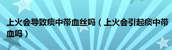 上火会导致痰中带血丝吗（上火会引起痰中带血吗）