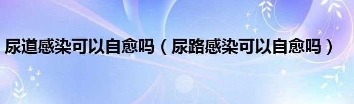 尿道感染可以自愈吗（尿路感染可以自愈吗）