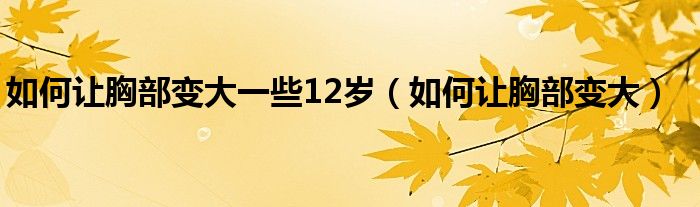 如何让胸部变大一些12岁（如何让胸部变大）