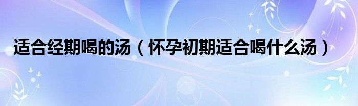 适合经期喝的汤（怀孕初期适合喝什么汤）