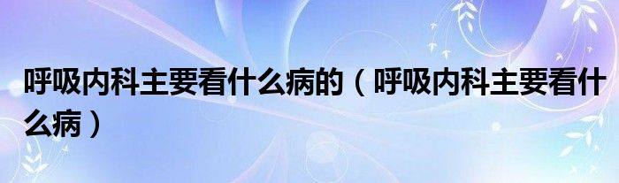 呼吸内科主要看什么病的（呼吸内科主要看什么病）