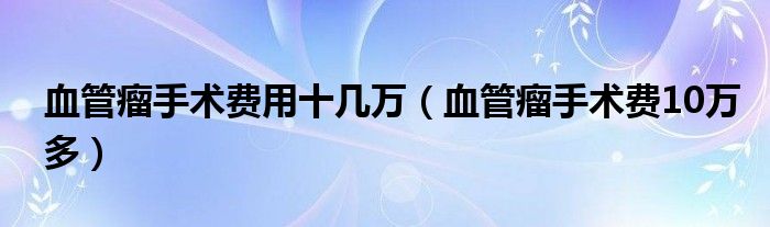 血管瘤手术费用十几万（血管瘤手术费10万多）