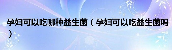 孕妇可以吃哪种益生菌（孕妇可以吃益生菌吗）