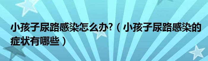 小孩子尿路感染怎么办?（小孩子尿路感染的症状有哪些）