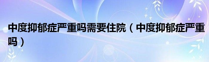 中度抑郁症严重吗需要住院（中度抑郁症严重吗）