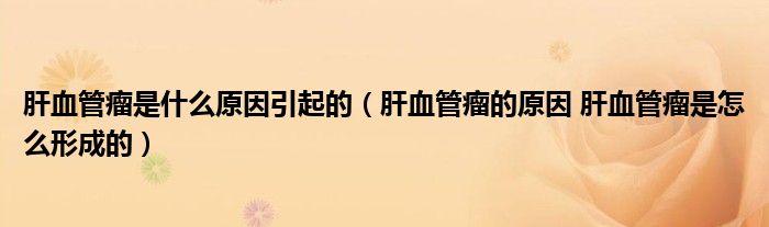 肝血管瘤是什么原因引起的（肝血管瘤的原因 肝血管瘤是怎么形成的）