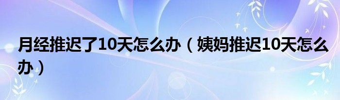 月经推迟了10天怎么办（姨妈推迟10天怎么办）