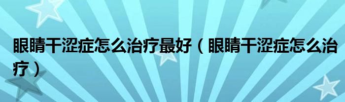 眼睛干涩症怎么治疗最好（眼睛干涩症怎么治疗）