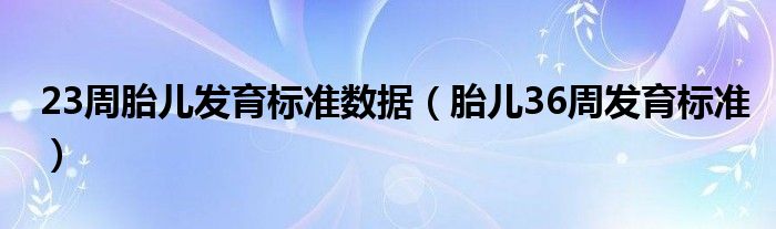 23周胎儿发育标准数据（胎儿36周发育标准）