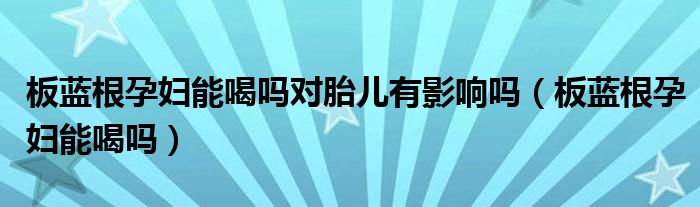 板蓝根孕妇能喝吗对胎儿有影响吗（板蓝根孕妇能喝吗）