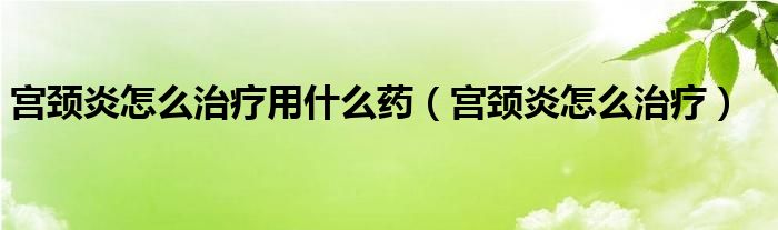 宫颈炎怎么治疗用什么药（宫颈炎怎么治疗）