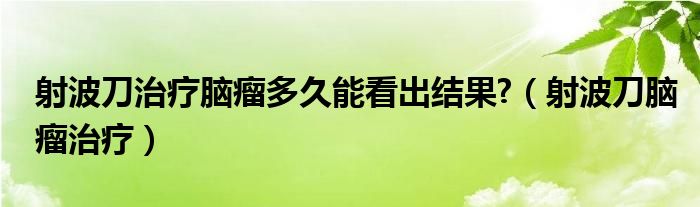 射波刀治疗脑瘤多久能看出结果?（射波刀脑瘤治疗）