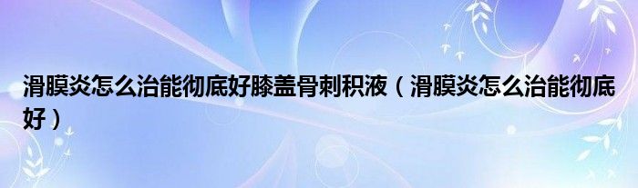 滑膜炎怎么治能彻底好膝盖骨刺积液（滑膜炎怎么治能彻底好）