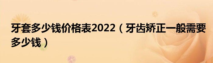 牙套多少钱价格表2022（牙齿矫正一般需要多少钱）