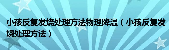 小孩反复发烧处理方法物理降温（小孩反复发烧处理方法）