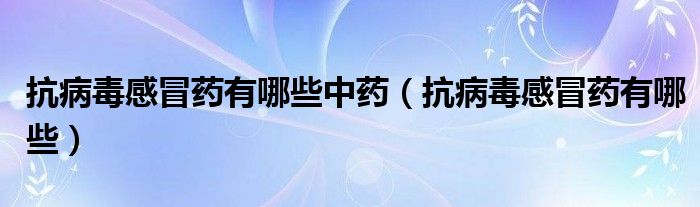 抗病毒感冒药有哪些中药（抗病毒感冒药有哪些）