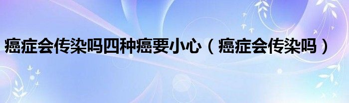 癌症会传染吗四种癌要小心（癌症会传染吗）