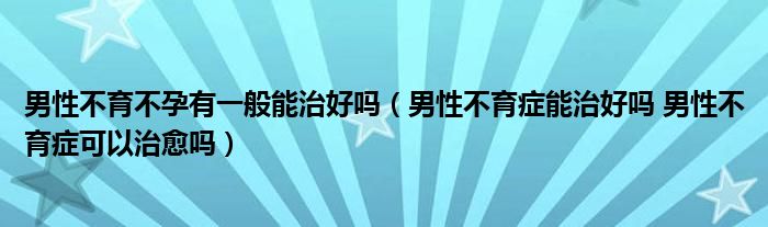 男性不育不孕有一般能治好吗（男性不育症能治好吗 男性不育症可以治愈吗）