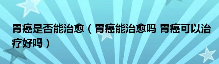 胃癌是否能治愈（胃癌能治愈吗 胃癌可以治疗好吗）