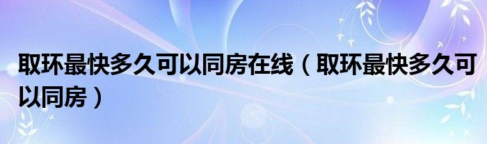 取环最快多久可以同房在线（取环最快多久可以同房）