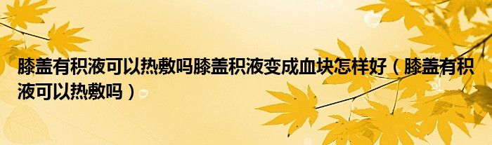 膝盖有积液可以热敷吗膝盖积液变成血块怎样好（膝盖有积液可以热敷吗）