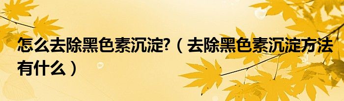 怎么去除黑色素沉淀?（去除黑色素沉淀方法有什么）