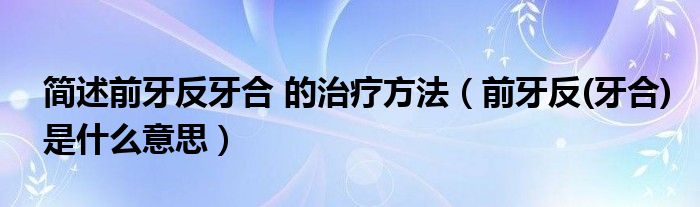 简述前牙反牙合 的治疗方法（前牙反(牙合)是什么意思）