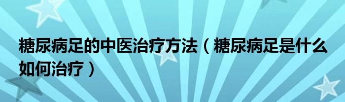 糖尿病足的中医治疗方法（糖尿病足是什么 如何治疗）