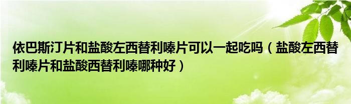 依巴斯汀片和盐酸左西替利嗪片可以一起吃吗（盐酸左西替利嗪片和盐酸西替利嗪哪种好）