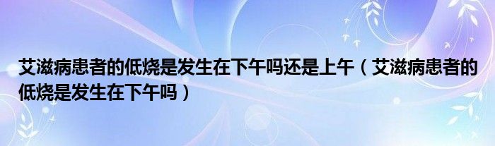 艾滋病患者的低烧是发生在下午吗还是上午（艾滋病患者的低烧是发生在下午吗）