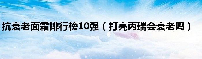 抗衰老面霜排行榜10强（打亮丙瑞会衰老吗）