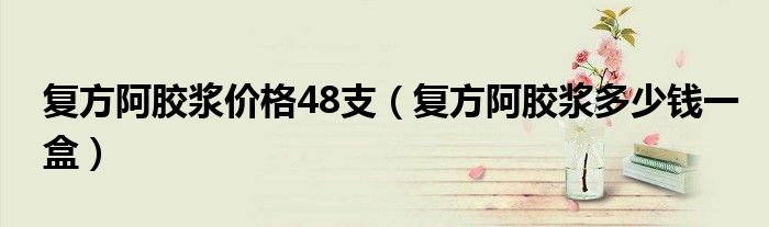 复方阿胶浆价格48支（复方阿胶浆多少钱一盒）