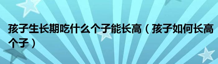 孩子生长期吃什么个子能长高（孩子如何长高个子）