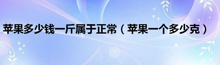 苹果多少钱一斤属于正常（苹果一个多少克）