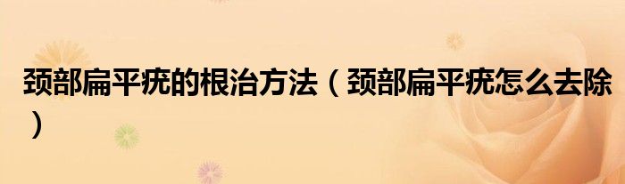 颈部扁平疣的根治方法（颈部扁平疣怎么去除）