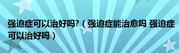 强迫症可以治好吗?（强迫症能治愈吗 强迫症可以治好吗）