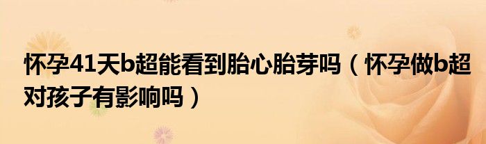 怀孕41天b超能看到胎心胎芽吗（怀孕做b超对孩子有影响吗）