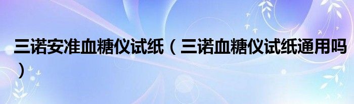 三诺安准血糖仪试纸（三诺血糖仪试纸通用吗）