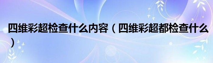 四维彩超检查什么内容（四维彩超都检查什么）