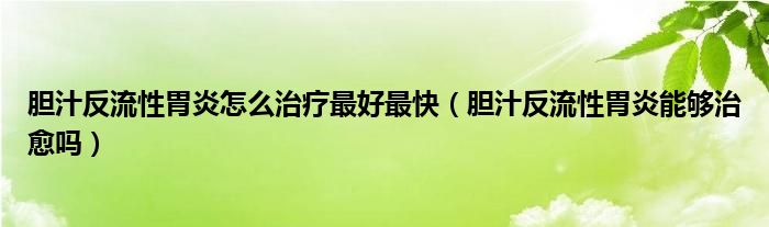 胆汁反流性胃炎怎么治疗最好最快（胆汁反流性胃炎能够治愈吗）