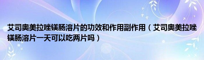 艾司奥美拉唑镁肠溶片的功效和作用副作用（艾司奥美拉唑镁肠溶片一天可以吃两片吗）