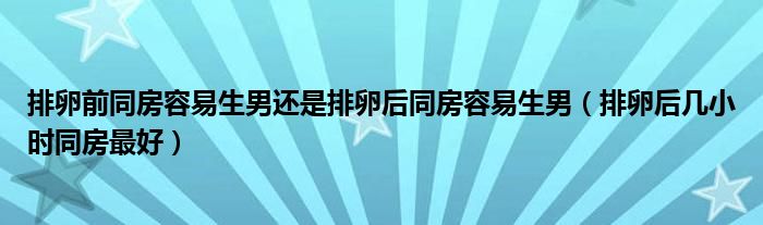 排卵前同房容易生男还是排卵后同房容易生男（排卵后几小时同房最好）