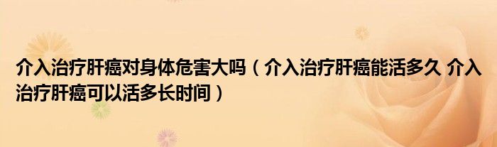 介入治疗肝癌对身体危害大吗（介入治疗肝癌能活多久 介入治疗肝癌可以活多长时间）