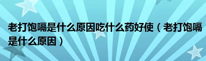 老打饱嗝是什么原因吃什么药好使（老打饱嗝是什么原因）