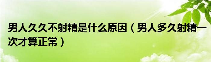 男人久久不射精是什么原因（男人多久射精一次才算正常）