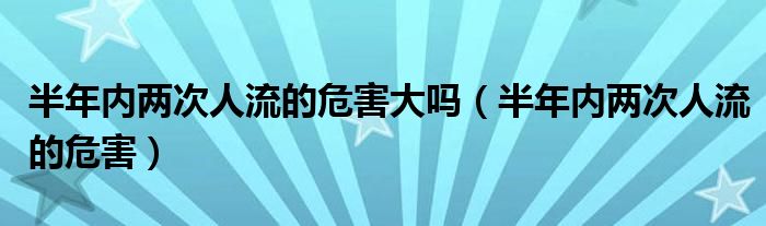 半年内两次人流的危害大吗（半年内两次人流的危害）