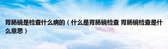 胃肠镜是检查什么病的（什么是胃肠镜检查 胃肠镜检查是什么意思）